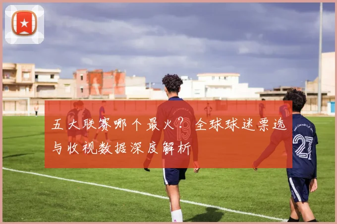 五大联赛哪个最火?全球球迷票选与收视数据深度解析