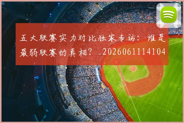 五大联赛实力对比独家专访：谁是最弱联赛的真相？_20260611141049